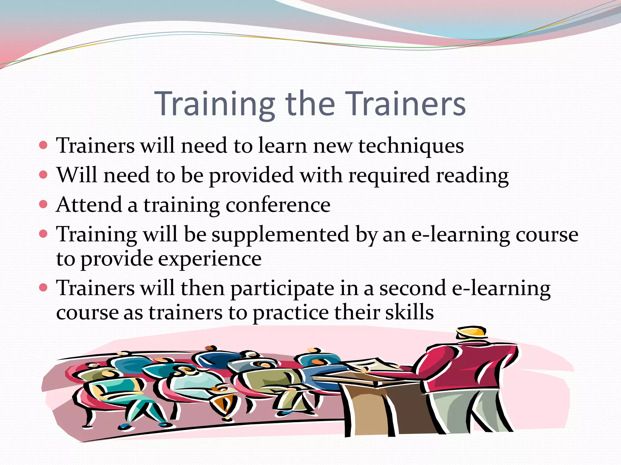 Training the Trainers
 Trainers will need to learn new techniques
 Will need to be provided with required reading
 Attend a training conference
 Training will be supplemented by an e-learning course
  to provide experience
 Trainers will then participate in a second e-learning
  course as trainers to practice their skills
 