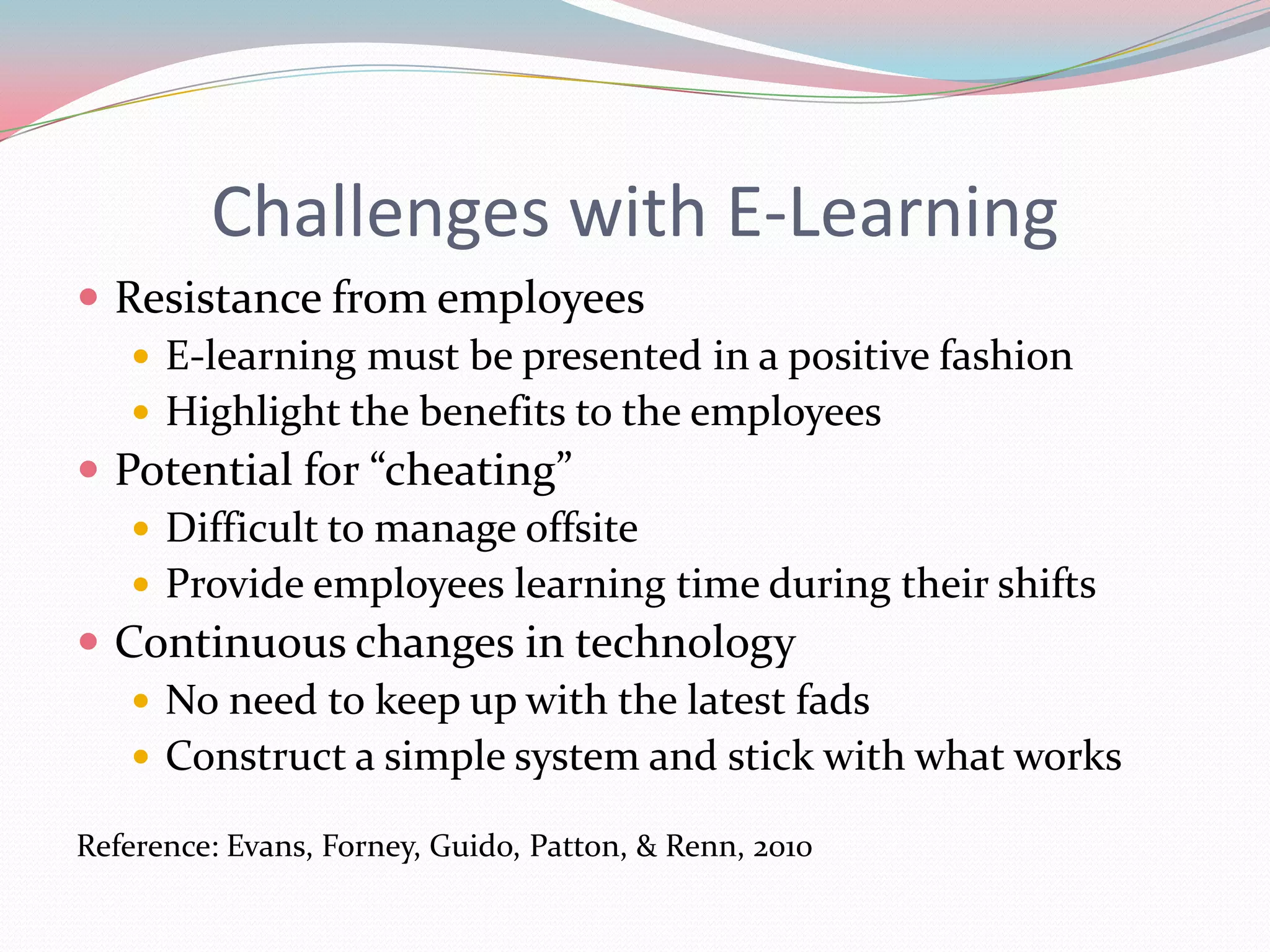 Challenges with E-Learning
 Resistance from employees
    E-learning must be presented in a positive fashion
    Highlight the benefits to the employees
 Potential for “cheating”
    Difficult to manage offsite
    Provide employees learning time during their shifts
 Continuous changes in technology
    No need to keep up with the latest fads
    Construct a simple system and stick with what works

Reference: Evans, Forney, Guido, Patton, & Renn, 2010
 