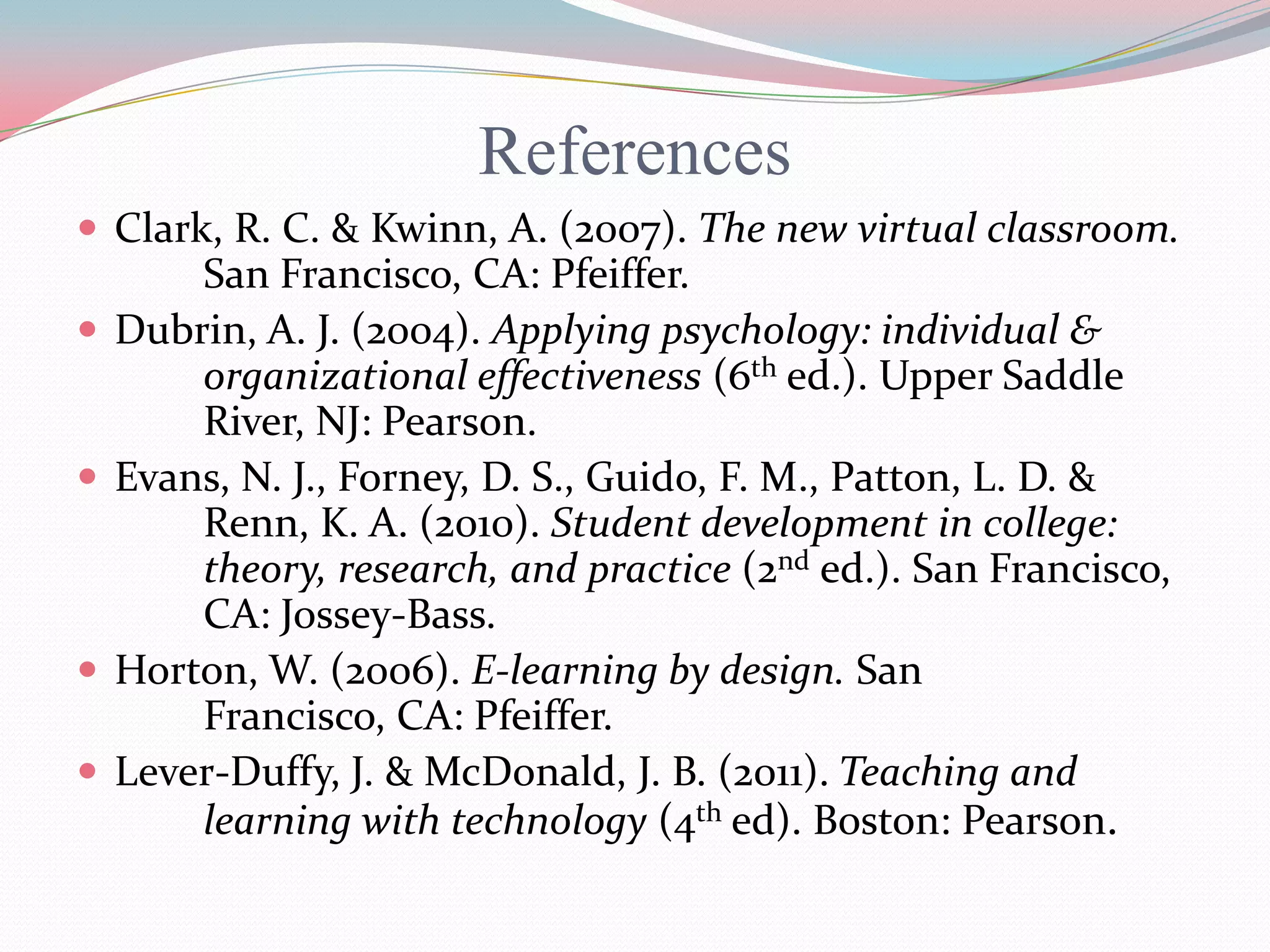 References
 Clark, R. C. & Kwinn, A. (2007). The new virtual classroom.
        San Francisco, CA: Pfeiffer.
   Dubrin, A. J. (2004). Applying psychology: individual &
        organizational effectiveness (6th ed.). Upper Saddle
        River, NJ: Pearson.
   Evans, N. J., Forney, D. S., Guido, F. M., Patton, L. D. &
        Renn, K. A. (2010). Student development in college:
        theory, research, and practice (2nd ed.). San Francisco,
        CA: Jossey-Bass.
   Horton, W. (2006). E-learning by design. San
        Francisco, CA: Pfeiffer.
   Lever-Duffy, J. & McDonald, J. B. (2011). Teaching and
        learning with technology (4th ed). Boston: Pearson.
 