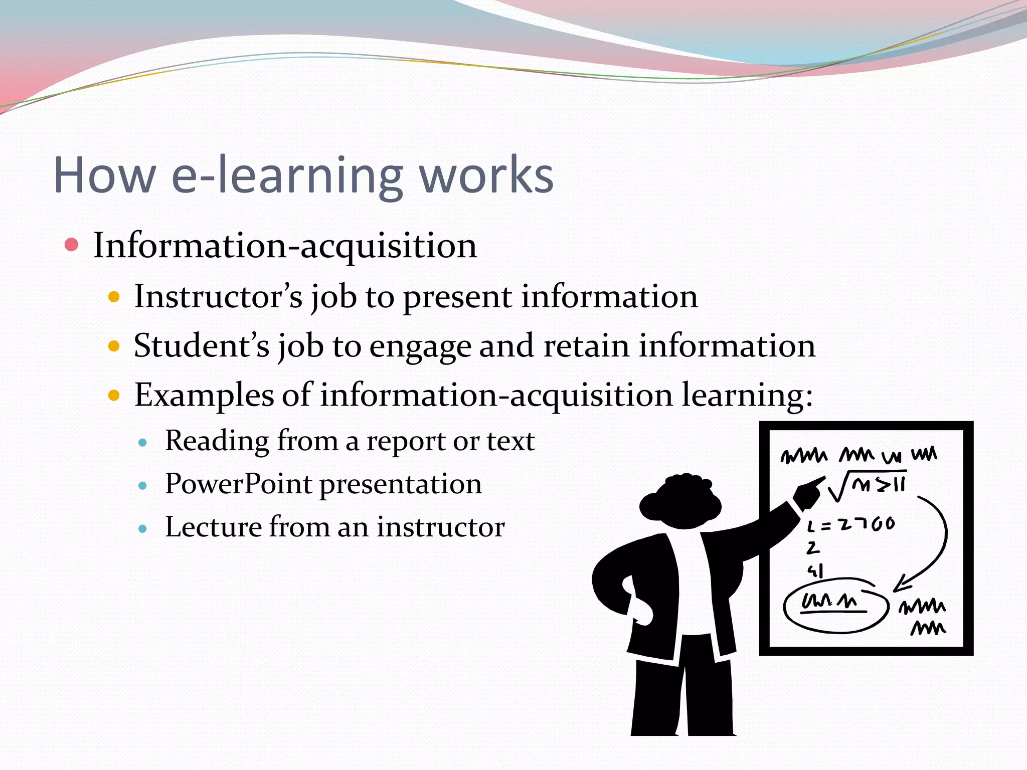 How e-learning works
 Information-acquisition
    Instructor’s job to present information
    Student’s job to engage and retain information
    Examples of information-acquisition learning:
        Reading from a report or text
        PowerPoint presentation
        Lecture from an instructor
 