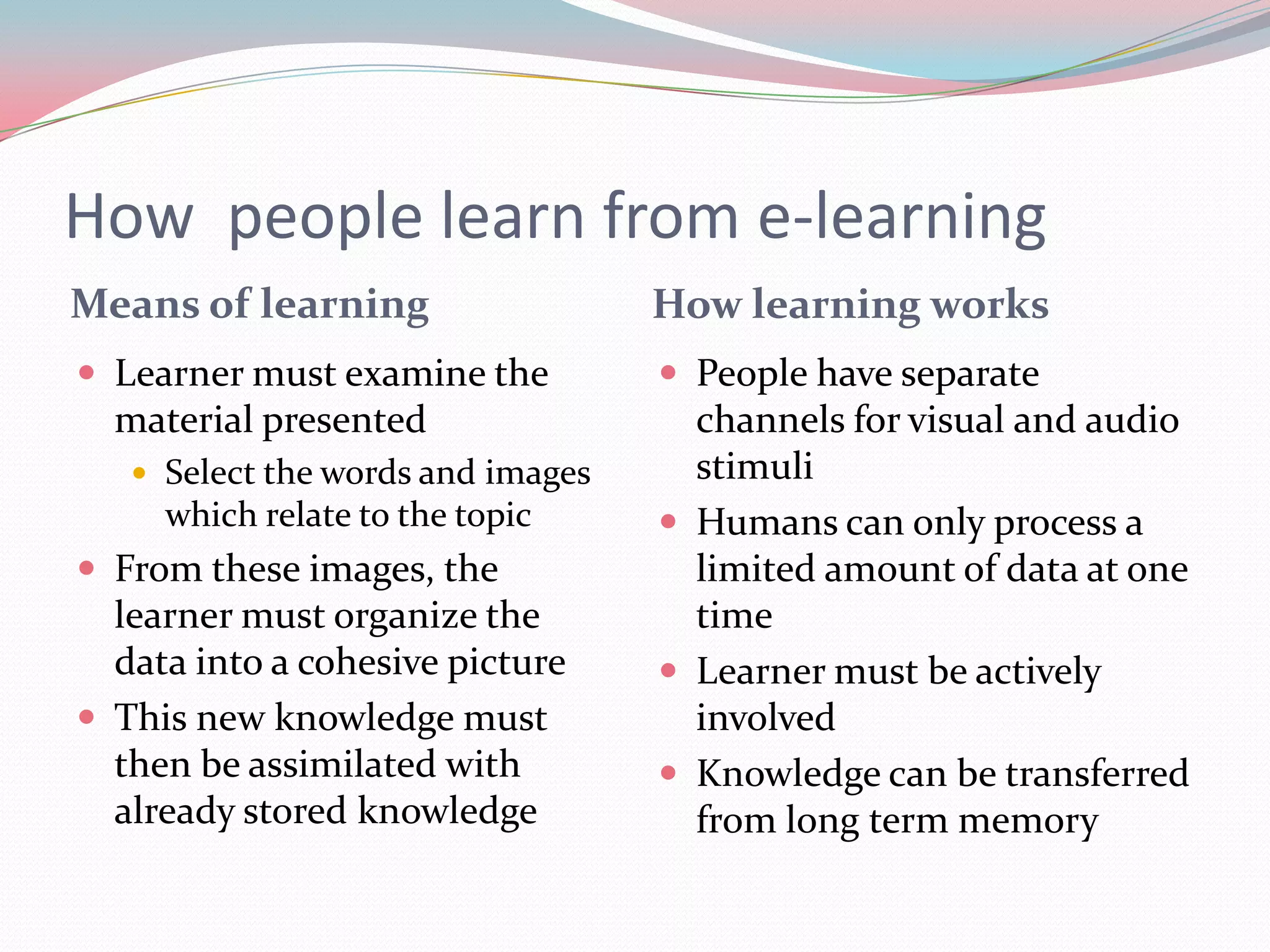 How people learn from e-learning
Means of learning                  How learning works
 Learner must examine the          People have separate
  material presented                 channels for visual and audio
    Select the words and images     stimuli
     which relate to the topic      Humans can only process a
 From these images, the             limited amount of data at one
  learner must organize the          time
  data into a cohesive picture      Learner must be actively
 This new knowledge must            involved
  then be assimilated with          Knowledge can be transferred
  already stored knowledge           from long term memory
 