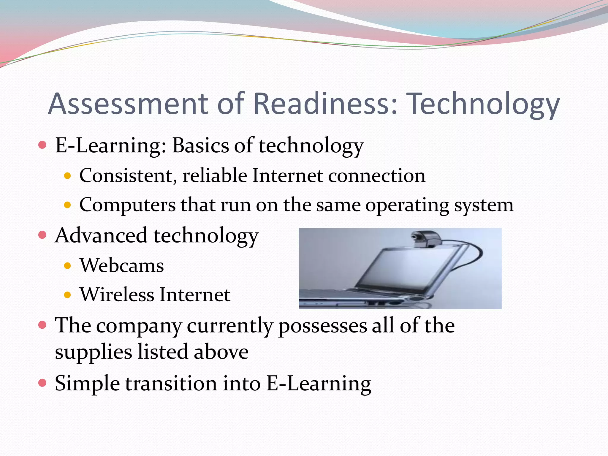 Assessment of Readiness: Technology
 E-Learning: Basics of technology
    Consistent, reliable Internet connection
    Computers that run on the same operating system
 Advanced technology
    Webcams
    Wireless Internet
 The company currently possesses all of the
  supplies listed above
 Simple transition into E-Learning
 