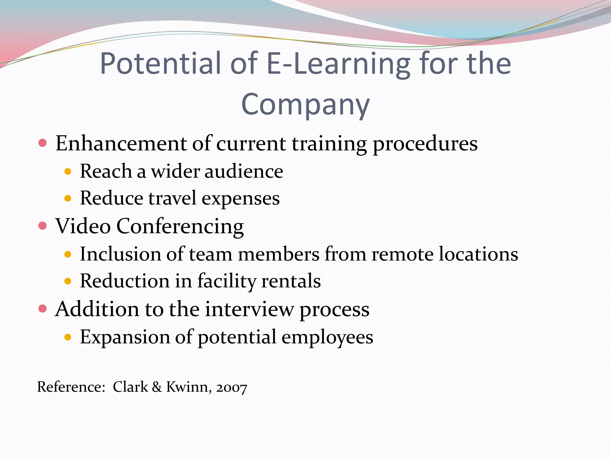 Potential of E-Learning for the
                   Company
 Enhancement of current training procedures
    Reach a wider audience
    Reduce travel expenses
 Video Conferencing
    Inclusion of team members from remote locations
    Reduction in facility rentals
 Addition to the interview process
    Expansion of potential employees

Reference: Clark & Kwinn, 2007
 