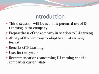 Introduction
 This discussion will focus on the potential use of E-
    Learning in the company
   Preparedness of the company in relation to E-Learning
   Ability of the company to adapt to an E-Learning
    format
   Benefits of E-Learning
   Uses for the system
   Recommendations concerning E-Learning and the
    companies current state
 