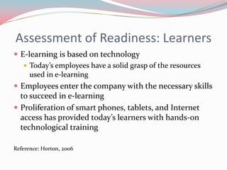 Assessment of Readiness: Learners
 E-learning is based on technology
    Today’s employees have a solid grasp of the resources
     used in e-learning
 Employees enter the company with the necessary skills
  to succeed in e-learning
 Proliferation of smart phones, tablets, and Internet
  access has provided today’s learners with hands-on
  technological training

Reference: Horton, 2006
 