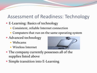 Assessment of Readiness: Technology
 E-Learning: Basics of technology
    Consistent, reliable Internet connection
    Computers that run on the same operating system
 Advanced technology
    Webcams
    Wireless Internet
 The company currently possesses all of the
  supplies listed above
 Simple transition into E-Learning
 