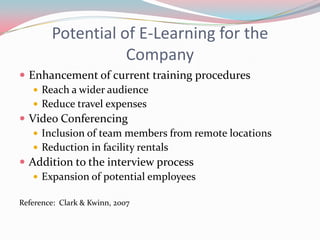 Potential of E-Learning for the
                   Company
 Enhancement of current training procedures
    Reach a wider audience
    Reduce travel expenses
 Video Conferencing
    Inclusion of team members from remote locations
    Reduction in facility rentals
 Addition to the interview process
    Expansion of potential employees

Reference: Clark & Kwinn, 2007
 