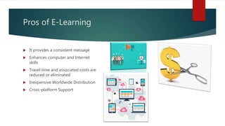 Pros of E-Learning
 It provides a consistent message
 Enhances computer and Internet
skills
 Travel time and associated costs are
reduced or eliminated
 Inexpensive Worldwide Distribution
 Cross-platform Support
 