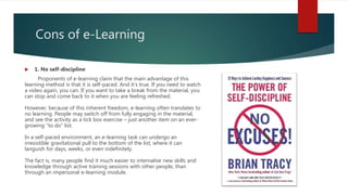 Cons of e-Learning
 1. No self-discipline
Proponents of e-learning claim that the main advantage of this
learning method is that it is self-paced. And it’s true. If you need to watch
a video again, you can. If you want to take a break from the material, you
can stop and come back to it when you are feeling refreshed.
However, because of this inherent freedom, e-learning often translates to
no learning. People may switch off from fully engaging in the material,
and see the activity as a tick box exercise – just another item on an ever-
growing “to do” list.
In a self-paced environment, an e-learning task can undergo an
irresistible gravitational pull to the bottom of the list, where it can
languish for days, weeks, or even indefinitely.
The fact is, many people find it much easier to internalise new skills and
knowledge through active training sessions with other people, than
through an impersonal e-learning module.
 