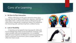 Cons of e-Learning
 No face-to-face interaction
While e-learning can be quite interactive these days,
through the use of video conferences, webinars, and face-to-
face video chat, it still isn’t the same as sitting across the
room from a real person. Simply put, there is no substitute
for interacting with, and learning from, a fellow human.
 Lack of flexibility
E-learning can be great for learning specific skills and
for knowledge that needs to be transferred. However, with
more complex skills and competencies, it is incredibly
difficult to put together an effective e-Learning programme.
And in a business environment, these complex skills are
often the most crucial.
 