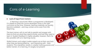 Cons of e-Learning
 Lack of input from trainers
E-learning is structured. When a programme is developed,
it is based on what the course developers think is the right
curriculum at the time. However, learning materials can quickly
become outdated – and may contain errors even from the
beginning.
The best trainers will sit and talk to people and engage with
them to find out what they need to know, and how they need to
learn it. Student feedback is highly valuable, however, that's far
less possible with an e-learning course.
Skilled trainers and subject matter experts are at their very best
when they are being grilled by - and interacting with - their
students. This interaction results in a better training process and
better trainers. In e-learning, it's largely not present.
 