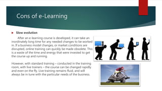 Cons of e-Learning
 Slow evolution
After an e-learning course is developed, it can take an
inordinately long time for any needed changes to be worked
in. If a business model changes, or market conditions are
disrupted, online training can quickly be made obsolete. This
is a waste of the time and energy that were invested to get
the course up and running.
However, with standard training – conducted in the training
room, with live trainers – the course can be changed rapidly
and even on the fly. Live training remains fluid, and will
always be in tune with the particular needs of the business.
 