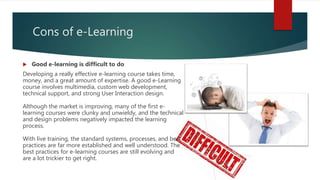 Cons of e-Learning
 Good e-learning is difficult to do
Developing a really effective e-learning course takes time,
money, and a great amount of expertise. A good e-Learning
course involves multimedia, custom web development,
technical support, and strong User Interaction design.
Although the market is improving, many of the first e-
learning courses were clunky and unwieldy, and the technical
and design problems negatively impacted the learning
process.
With live training, the standard systems, processes, and best
practices are far more established and well understood. The
best practices for e-learning courses are still evolving and
are a lot trickier to get right.
 