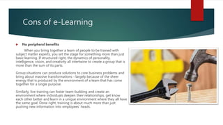 Cons of e-Learning
 No peripheral benefits
When you bring together a team of people to be trained with
subject matter experts, you set the stage for something more than just
basic learning. If structured right, the dynamics of personality,
intelligence, vision, and creativity all intertwine to create a group that is
more than the sum of its parts.
Group situations can produce solutions to core business problems and
bring about massive transformations - largely because of the sheer
energy that is produced by the environment of a team that has come
together for a single purpose.
Similarly, live training can foster team-building and create an
environment where individuals deepen their relationships, get know
each other better and learn in a unique environment where they all have
the same goal. Done right, training is about much more than just
pushing new information into employees' heads.
 