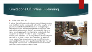 Limitations Of Online E-Learning
 It may be a "solo" act.
It is true that, although online learning might be convenient
and flexible, it is also a solo act. It will not be easy for all of
your learners to feel comfortable when participating in
online discussions and engaging more actively with their
online instructors or their virtual classmates. Furthermore,
some people absolutely need personal contact with their
educators or trainers in order to learn successfully.
Constructive feedback can be very effective, but if not given
properly or in time, it might also be limited. In addition,
some types of learning problems may be difficult to be
addressed online, and some questions can be lost in a sea
of requests and inquiries. This sometimes makes learners
feel they lack support and reassurance.
 