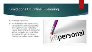 Limitations Of Online E-Learning
 It may be impersonal.
 No matter how hard we try to fully
transfer human communication to
online platforms, no matter how
natural it seems to form relationships
behind computer screens, a virtual
environment is just not human.
Nothing can replace human contact.
 