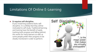 Limitations Of Online E-Learning
 It requires self-discipline.
If your eLearning audience lacks self-
discipline, it is unlikely that they will be
motivated to self study. Traditional learning
and training have the benefit of easily
tracking both progress and falling behind;
this works for many learners as well, as
some people prefer their progress to be
closely monitored in order to perform.
 
