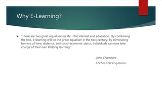 Why E-Learning?
 “There are two great equalisers in life - the internet and education. By combining
the two, e-learning will be the great equaliser in the next century. By eliminating
barriers of time, distance, and socio-economic status, individuals can now take
charge of their own lifelong learning.”
John Chambers
CEO of CISCO systems
 
