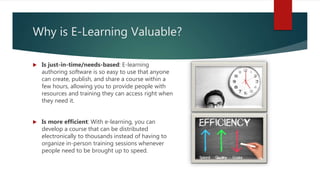 Why is E-Learning Valuable?
 Is just-in-time/needs-based: E-learning
authoring software is so easy to use that anyone
can create, publish, and share a course within a
few hours, allowing you to provide people with
resources and training they can access right when
they need it.
 Is more efficient: With e-learning, you can
develop a course that can be distributed
electronically to thousands instead of having to
organize in-person training sessions whenever
people need to be brought up to speed.
 
