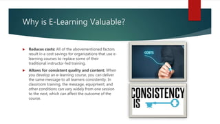 Why is E-Learning Valuable?
 Reduces costs: All of the abovementioned factors
result in a cost savings for organizations that use e-
learning courses to replace some of their
traditional instructor-led training.
 Allows for consistent quality and content: When
you develop an e-learning course, you can deliver
the same message to all learners consistently. In
classroom training, the message, equipment, and
other conditions can vary widely from one session
to the next, which can affect the outcome of the
course.
 