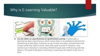 Why is E-Learning Valuable?
 Can be either an asynchronous or synchronous activity: Traditionally, e-
learning has been asynchronous, which means there is no predetermined time for
the learning to take place. Everyone can go at their own pace, and take their time
to learn what they need to know, when they need to know it. However, more
synchronous e-learning is now being offered through web conferencing and chat
options. The great thing about e-learning is it gives you the option to do one, or
both.
 