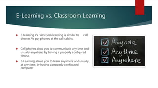E-Learning vs. Classroom Learning
 E-learning Vs classroom learning is similar to cell
phones Vs pay phones at the call cabins.
 Cell phones allow you to communicate any time and
usually anywhere, by having a properly configured
phone.
 E-Learning allows you to learn anywhere and usually
at any time, by having a properly configured
computer
 