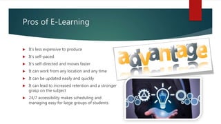 Pros of E-Learning
 It's less expensive to produce
 It's self-paced
 It’s self-directed and moves faster
 It can work from any location and any time
 It can be updated easily and quickly
 It can lead to increased retention and a stronger
grasp on the subject
 24/7 accessibility makes scheduling and
managing easy for large groups of students
 