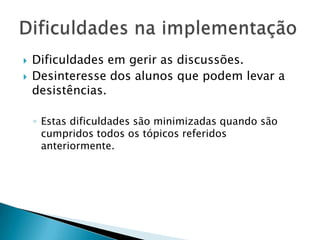 Dificuldades em gerir as discussões.Desinteresse dos alunos que podem levar a desistências.Estas dificuldades são minimizadas quando são cumpridos todos os tópicos referidos anteriormente.Dificuldades na implementação