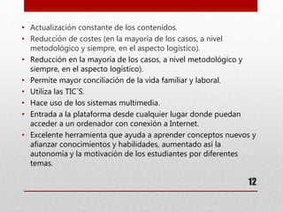 12
• Actualización constante de los contenidos.
• Reducción de costes (en la mayoría de los casos, a nivel
metodológico y siempre, en el aspecto logístico).
• Reducción en la mayoría de los casos, a nivel metodológico y
siempre, en el aspecto logístico).
• Permite mayor conciliación de la vida familiar y laboral.
• Utiliza las TIC´S.
• Hace uso de los sistemas multimedia.
• Entrada a la plataforma desde cualquier lugar donde puedan
acceder a un ordenador con conexión a Internet.
• Excelente herramienta que ayuda a aprender conceptos nuevos y
afianzar conocimientos y habilidades, aumentado así la
autonomía y la motivación de los estudiantes por diferentes
temas.
 