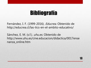 18
Bibliografía
Fernández, I. F. (1999-2016). Educrea. Obtenido de
http://educrea.cl/las-tics-en-el-ambito-educativo/
Sánchez, E. M. (s.f.). uhu.es. Obtenido de
http://www.uhu.es/cine.educacion/didactica/0017ense
nanza_online.htm
 