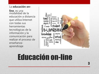 Educación on-line
La educación on-
line, es una
modalidad de la
educación a distancia
que utiliza Internet
con todas sus
herramientas
tecnológicas de la
información y la
comunicación para
realizar el proceso de
enseñanza-
aprendizaje
3
 