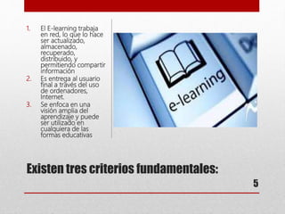 Existen tres criterios fundamentales:
1. El E-learning trabaja
en red, lo que lo hace
ser actualizado,
almacenado,
recuperado,
distribuido, y
permitiendo compartir
información
2. Es entrega al usuario
final a través del uso
de ordenadores,
Internet.
3. Se enfoca en una
visión amplia del
aprendizaje y puede
ser utilizado en
cualquiera de las
formas educativas
5
 