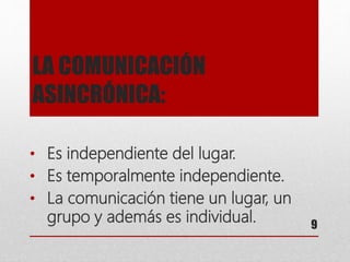 LA COMUNICACIÓN
ASINCRÓNICA:
• Es independiente del lugar.
• Es temporalmente independiente.
• La comunicación tiene un lugar, un
grupo y además es individual. 9
 