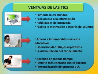 RESPECTO AL
APRENDIZAJE
RESPECTO AL
DOCENTE
RESPECTO AL
ESTUDIANTE
• Fomenta la creatividad
• Fácil acceso a la información
• Habilidades de búsqueda
• Facilita la motivación e interés del alumno
• Acceso a innumerables recursos
educativos
• Liberación de trabajos repetitivos
• La actualización del conocimiento
• Aprende en menos tiempo
• Permite más contacto con el docente
• Personalización del proceso E-A.
VENTAJAS DE LAS TICS
 