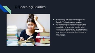 E- Learning Studies
● E- Learning is based in three groups,
People, Technology and services
● As technology is more affordable, the
possibility of accessing to education
increases exponentially, due to the fact
that, there is a massive distribution of
knowledge.
 