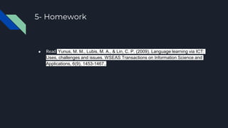 5- Homework
● Read Yunus, M. M., Lubis, M. A., & Lin, C. P. (2009). Language learning via ICT:
Uses, challenges and issues. WSEAS Transactions on Information Science and
Applications, 6(9), 1453-1467..
 