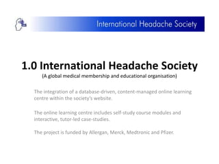 1.0 International Headache Society
     (A global medical membership and educational organisation)

  The integration of a database-driven, content-managed online learning
  centre within the society’s website.

  The online learning centre includes self-study course modules and
  interactive, tutor-led case-studies.

  The project is funded by Allergan, Merck, Medtronic and Pfizer.
 