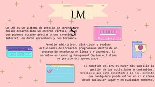 LM
S
Un LMS es un sistema de gestión de aprendizaje
online desarrollado un entorno virtual, en el
que podemos acceder gracias a una conexión a
internet, en donde aprendemos y nos formamos.
El cometido del LMS es hacer más sencillo la
gestión de las actividades o contenidos.
Gracias a que está conectada a la red, permite
que cualquiera pueda entrar en el sistema
desde cualquier lugar y en cualquier momento.
Permite administrar, distribuir y evaluar
actividades de formación programadas dentro de un
proceso de enseñanza en línea o e-Learning. El
acrónimo es Learning Management System o Sistema
de gestión del aprendizaje.
 