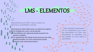 LMS - ELEMENTOS
Dependiendo de qué LMS se vaya a utilizar, sus
elementos o posibilidades variarán.
 En general, todos deben tener un sistema de registro.
 Un catálogo de cursos o de formación.
 Una biblioteca de referencia donde encontrar los
puntos a estudiar.
 Un seguimiento del trabajo de las personas que están
siendo formadas, así como evaluaciones (tanto
externas como autoevaluaciones).
Otros elementos importantes
son las estadísticas, para tener
una panorámica de cómo está
funcionando la enseñanza con
este método, así como apoyo al
aprendizaje.
 