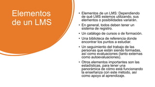 Elementos
de un LMS
• Elementos de un LMS: Dependiendo
de qué LMS estemos utilizando, sus
elementos o posibilidades variarán.
• En general, todos deben tener un
sistema de registro.
• Un catálogo de cursos o de formación.
• Una biblioteca de referencia donde
encontrar los puntos a estudiar.
• Un seguimiento del trabajo de las
personas que están siendo formadas,
así como evaluaciones (tanto externas
como autoevaluaciones).
• Otros elementos importantes son las
estadísticas, para tener una
panorámica de cómo está funcionando
la enseñanza con este método, así
como apoyo al aprendizaje.
 