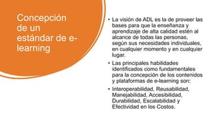 Concepción
de un
estándar de e-
learning
• La visión de ADL es la de proveer las
bases para que la enseñanza y
aprendizaje de alta calidad estén al
alcance de todas las personas,
según sus necesidades individuales,
en cualquier momento y en cualquier
lugar.
• Las principales habilidades
identificados como fundamentales
para la concepción de los contenidos
y plataformas de e-learning son:
• Interoperabilidad, Reusabilidad,
Manejabilidad, Accesibilidad,
Durabilidad, Escalabilidad y
Efectividad en los Costos.
 