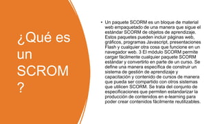 ¿Qué es
un
SCROM
?
• Un paquete SCORM es un bloque de material
web empaquetado de una manera que sigue el
estándar SCORM de objetos de aprendizaje.
Estos paquetes pueden incluir páginas web,
gráficos, programas Javascript, presentaciones
Flash y cualquier otra cosa que funcione en un
navegador web. 3 El módulo SCORM permite
cargar fácilmente cualquier paquete SCORM
estándar y convertirlo en parte de un curso. Se
define una manera específica de construir un
sistema de gestión de aprendizaje y
capacitación y contenido de cursos de manera
que pueda ser compartido con otros sistemas
que utilicen SCORM. Se trata del conjunto de
especificaciones que permiten estandarizar la
producción de contenidos en e-learning para
poder crear contenidos fácilmente reutilizables.
 