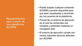 Requerimientos
para cumplir de
una plataforma
SCORM
• Puede aceptar cualquier contenido
SCORM y ponerlo disponible para
que sean visualizados y recorridos
por los usuarios de la plataforma.
• Provee de un entorno de ejecución
en el cual los contenidos son
iniciados y exhibidos mediante un
navegador web.
• El entorno de ejecución cumple con
ciertos requisitos técnicos definidos
por SCORM.
 