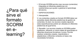 ¿Para qué
sirve el
formato
SCORM
en e-
learning?
• El formato SCORM permite crear recursos (contenidos)
integrables en diferentes plataformas con
características que ayudan a gestionar el aprendizaje
del alumno.
• ESPEFICICACIONES:
1. Interoperable.
2. Los contenidos creados en formato SCORM deben ser
accesibles desde diferentes plataformas de gestión de
contenidos. Es decir, los recursos creados siguiendo
estas especificaciones podrán ser utilizados en diferentes
plataformas de igual forma.
3. Reusable. Los recursos creados en SCORM pueden
reutilizarse, utilizando un mismo objeto de aprendizaje en
diferentes situaciones formativas o cursos. Permite
reutilizar contenidos creados, mejorándolos o
adaptándose a diferentes contextos en base a las
necesidades formativas.
 