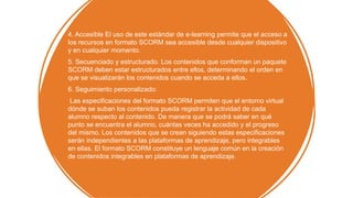 4. Accesible El uso de este estándar de e-learning permite que el acceso a
los recursos en formato SCORM sea accesible desde cualquier dispositivo
y en cualquier momento.
5. Secuenciado y estructurado. Los contenidos que conforman un paquete
SCORM deben estar estructurados entre ellos, determinando el orden en
que se visualizarán los contenidos cuando se acceda a ellos.
6. Seguimiento personalizado:
Las especificaciones del formato SCORM permiten que el entorno virtual
dónde se suban los contenidos pueda registrar la actividad de cada
alumno respecto al contenido. De manera que se podrá saber en qué
punto se encuentra el alumno, cuántas veces ha accedido y el progreso
del mismo. Los contenidos que se crean siguiendo estas especificaciones
serán independientes a las plataformas de aprendizaje, pero integrables
en ellas. El formato SCORM constituye un lenguaje común en la creación
de contenidos integrables en plataformas de aprendizaje.
 