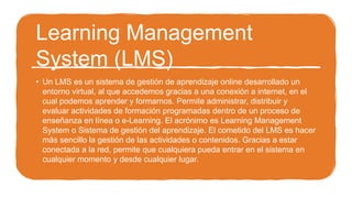 Learning Management
System (LMS)
• Un LMS es un sistema de gestión de aprendizaje online desarrollado un
entorno virtual, al que accedemos gracias a una conexión a internet, en el
cual podemos aprender y formarnos. Permite administrar, distribuir y
evaluar actividades de formación programadas dentro de un proceso de
enseñanza en línea o e-Learning. El acrónimo es Learning Management
System o Sistema de gestión del aprendizaje. El cometido del LMS es hacer
más sencillo la gestión de las actividades o contenidos. Gracias a estar
conectada a la red, permite que cualquiera pueda entrar en el sistema en
cualquier momento y desde cualquier lugar.
 