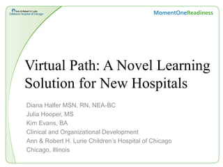 Virtual Path: A Novel Learning
Solution for New Hospitals
Diana Halfer MSN, RN, NEA-BC
Julia Hooper, MS
Kim Evans, BA
Clinical and Organizational Development
Ann & Robert H. Lurie Children’s Hospital of Chicago
Chicago, Illinois
 