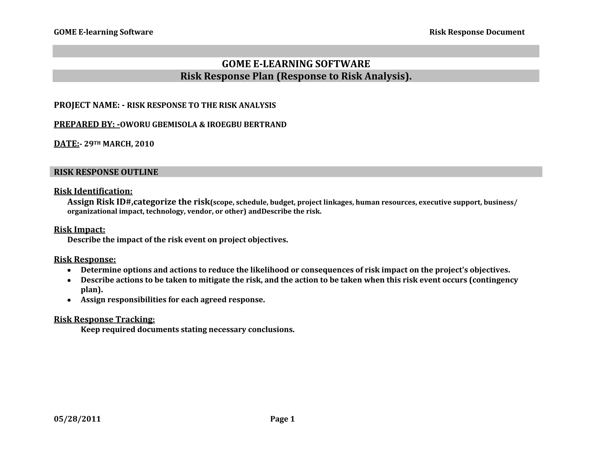 GOME E-LEARNING SOFTWARE<br />Risk Response Plan (Response to Risk Analysis).<br />PROJECT NAME: - RISK RESPONSE TO THE RISK ANALYSIS<br />PREPARED BY: - OWORU GBEMISOLA & IROEGBU BERTRAND<br />DATE:  - 29TH MARCH, 2010<br />RISK RESPONSE OUTLINE<br />Risk Identification: <br />Assign Risk ID#, categorize the risk (scope, schedule, budget, project linkages, human resources, executive support, business/ organizational impact, technology, vendor, or other) and Describe the risk. <br />Risk Impact:<br />Describe the impact of the risk event on project objectives.<br />Risk Response:<br />Determine options and actions to reduce the likelihood or consequences of risk impact on the project's objectives.  <br />Describe actions to be taken to mitigate the risk, and the action to be taken when this risk event occurs (contingency plan).   <br />Assign responsibilities for each agreed response. <br />Risk Response Tracking:  <br />Keep required documents stating necessary conclusions.<br />Risk Response Plan<br />Risk ID #Risk CategoryRisk DescriptionRisk ImpactRisk ResponseRisk Response Tracking01SCHEDULEOUR PROJECT HAS A LATE COMMENCEMENT DATE AS AGAINST THE APPOINTED COMMENCEMENT TIME. THIS IS AS A RESULT OF DISAGREEMENT REGARDING ASSIGNED TASKS AND WHO IT WAS ASSIGNED TO.THIS WILL DELAY THE PROJECT DUE TO LATE COMMENCEMENT, WHICH WILL AFFECT EXECUTION AND COMPLETION OF THE PROJECT.WE HAVE TO START HOLDING DOUBLE OF OUR INTIAL MEETING. THIS WILL RESULT IN MEETING 4 TIMES A WEEK.LESS ARGUMENTS AT MEETINGS AND FOCUS ON SUCCESS RATHER THAN WHO CONTRIBUTED MOST TO THE PROJECTKEEPING MINUTES OF THE MEETING--- BERTRANDASSIGNING TASKS AT MEETINGS--- GBEMIENSURING PRODUCTIVE DISCUSSIONS AT MEETINGS---- IDRISENSURINGS TASKS ARE CARRIED OUT ACCORDINGLY------MAIGIDA02QUALITYPOOR SKILLS OF TEAM MEMBERS IS LIKELY GOING TO RESULT IN A POORLY DEVELOPED SOFTWARE AS MEMBERS ARE GOING TO CREATE ONLY WHAT THEY HAVE KNOWLEDGE OF.THE PRODUCT (PROJECT DELIVERABLE) IS LIKELY GOING TO BE REJECTED BOTH IN THE MARKET AND SCORE US LOW MARKS IN OUR CMT 3342 MODULE.ACQUIRE A LOT OF TUTORIALS TO DEVELOP OUR SKILLS AND SERVE AS GUIDELINES.USE KNOWLEDGE ACQUIRED FROM RESEARCH ON OTHER E-LEARNING SOFTWARES.COMPARISON DOCUMENT. (MEASURING OUR PROJECT STANDARD TO EXISTING PRODUCTS OF THE SAME CATEGORY).ADHERENCE TO QUALITY ASSURANCE DOCCUMENT.03SCHEDULELATE COMPLETION OF THE PROJECT.DISAPPOINTMENT OF CUSTOMERS AND REJECTION OF PROJECT BY THE STUDENT’S OFFICE.DOUBLE OUR DEDICATED TIME FOR THE PROJECT.INCREASE ZEAL, FOCUS AND DEDICATION TOWARDS THE PROJECT.MEETINGS LOG REFLECTING DOUBLE RECORDS OF PREVIOUS ACTIVITIES.DOUBLE CHECKING ONE ANOTHER TO ENSURE CONTRIBUTION OF DOUBLE EFFORTS.04RISK ID #BUDGET   Risk Category.UN-NECESSARY EXPENSES.Risk DescriptionEXCESS FUNDS SPENT WITH NO HOPE OF RETURNS.Risk ImpactMARKET SURVEY BEFORE PURCHASE.Risk ResponseEVIDENCE OF MARKET SURVEYRisk Response Tracking.05BUDGETEXCESS OVER HEAD COST DUE TO AMOUNT NEEDED TO CATER FOR REPAIR AND MAINTENANCE OF PRODUCT AGAINST CUSTOMER COMPLAINTS.FURTHER LOSS OF FUNDS AND CREDIBILITY. THIS COULD ALSO RESULT IN A DISSAPOINTING RESULT FOR US.ENSURE THAT WE WORK ACCORDING TO OUR NEWLY DEFINED QUALITY STANDARDS.WORK ACCORDING TO OUR RISK RESPONSE PLAN.KEEP AN UPDATED QUALITY MANAGEMENT PLAN AND MAKE SURE TASKS ARE CARRIED OUT ACCORDING TO STANDARDS AND PLAN.06QUALITYPRODUCT REJECTION BY CUSTOMERS DUE TO BEING SUB-STANDARD WHEN COMPARED TO EXISTING PRODUCTS IN THE MARKET.A FAILED PROJECT, FAILURE IN THE MODULE AND A POSSIBLE RE-SEATENSURE PRODUCT IS BUILT ACCORDING TO MODULE REQUIREMENTS AND QUALITY STANDARD RECOMMENDATIONSQUALITY SATISFACTION DOCUMENT.MODULE SATISFACTION DOCUMENT.OVER-ALL REQUIREMENTS SATISFACTION.07OVER-ALL PROJECTACADEMIC, MORAL AND FINANCIAL LOSS.A RESEAT, WASTE OF TIME, ENERGY AND CAPITAL.RE-STRUCTURE REMAINING TIME TO MEET REQUIRED AND REMAINING WORK.DOCUMENT-TRACKING OF ACTIVITIES.RISK ANALYSIS DOCUMENT.TIME SCHEDULE MANAGING REMAINING TIME WITH WORK TO BE DONE.100% EFFORT AND DOCUMENTED EVIDENCE OF IT.<br />WITH THIS APPROCH, WE EXPECT TO DELIVER A STANDARD E-LEARNING SOFTWARE AND WITHIN THE STIPULATED TIME.<br />