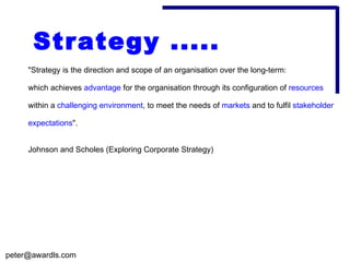 Strategy .....
     "Strategy is the direction and scope of an organisation over the long-term:

     which achieves advantage for the organisation through its configuration of resources

     within a challenging environment, to meet the needs of markets and to fulfil stakeholder

     expectations".


     Johnson and Scholes (Exploring Corporate Strategy)




peter@awardls.com
 