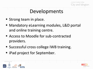 Developments
• Strong team in place.
• Mandatory eLearning modules, L&D portal
and online training centre.
• Access to Moodle for sub-contracted
providers.
• Successful cross college IWB training.
• iPad project for September.
 